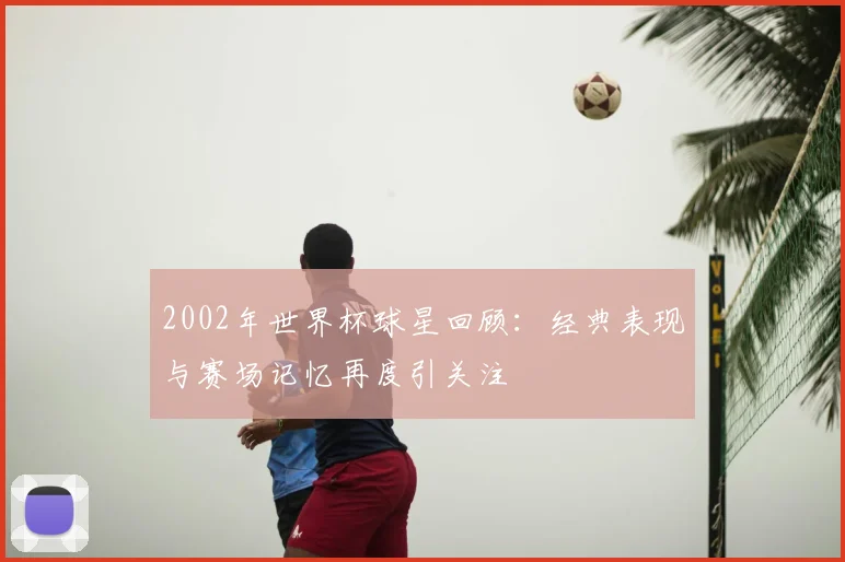 2002年世界杯球星回顾:经典表现与赛场记忆再度引关注