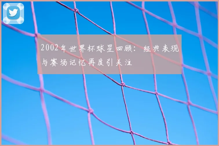 2002年世界杯球星回顾:经典表现与赛场记忆再度引关注