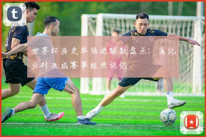 世界杯历史单场进球数盘点:高比分对决成赛事经典记忆