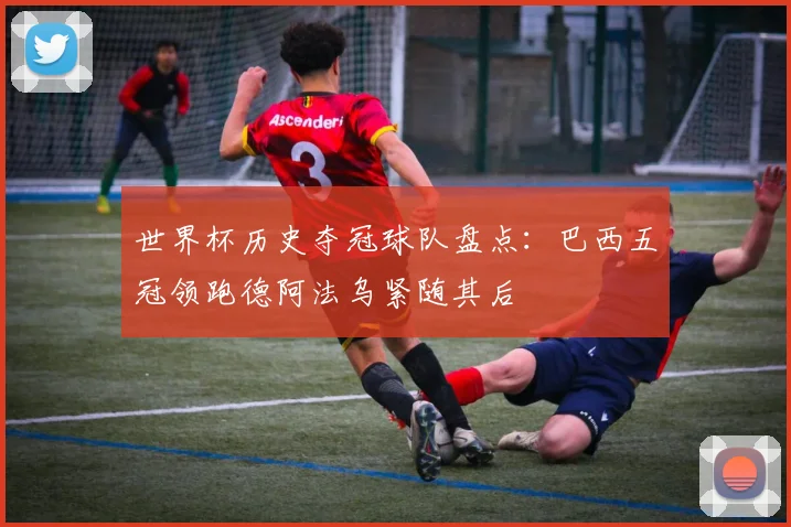 世界杯历史夺冠球队盘点：巴西五冠领跑德阿法乌紧随其后