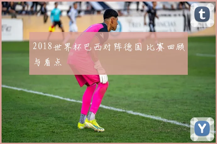 2018世界杯巴西对阵德国 比赛回顾与看点