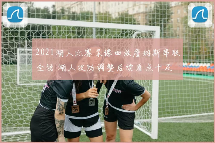 2021湖人比赛录像回放詹姆斯串联全场 湖人攻防调整后续看点十足