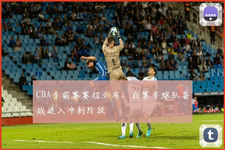 CBA季前赛赛程公布，新赛季球队备战进入冲刺阶段
