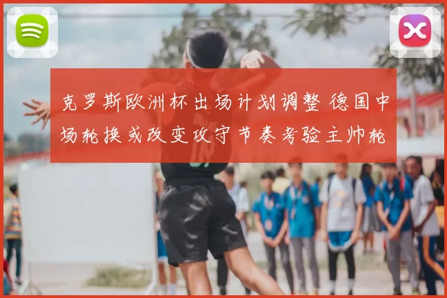 克罗斯欧洲杯出场计划调整 德国中场轮换或改变攻守节奏考验主帅轮换抉择