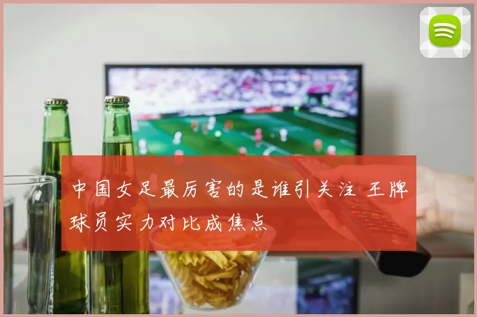 中国女足最厉害的是谁引关注 王牌球员实力对比成焦点