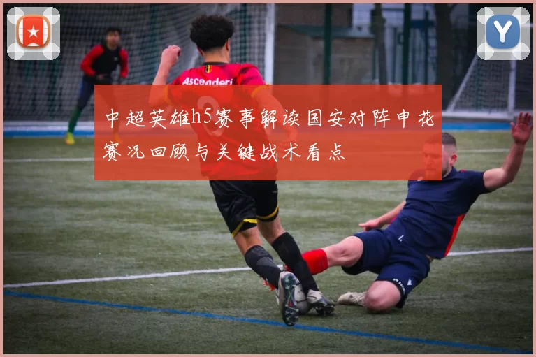 中超英雄h5赛事解读国安对阵申花赛况回顾与关键战术看点