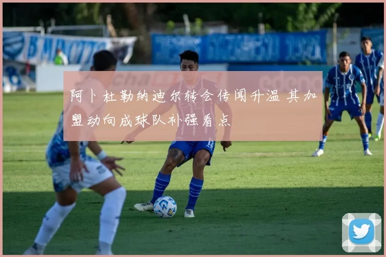 阿卜杜勒纳迪尔转会传闻升温 其加盟动向成球队补强看点