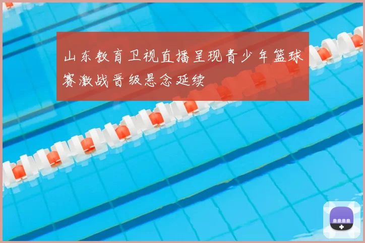 山东教育卫视直播呈现青少年篮球赛激战晋级悬念延续