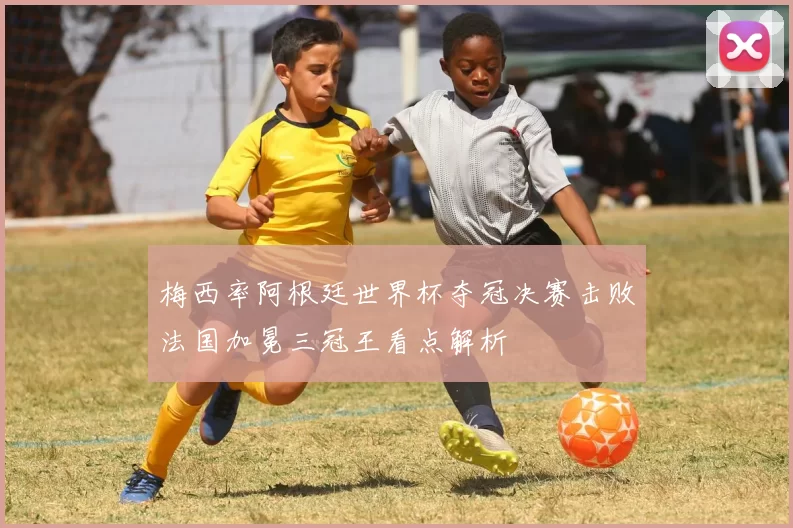 梅西率阿根廷世界杯夺冠决赛击败法国加冕三冠王看点解析