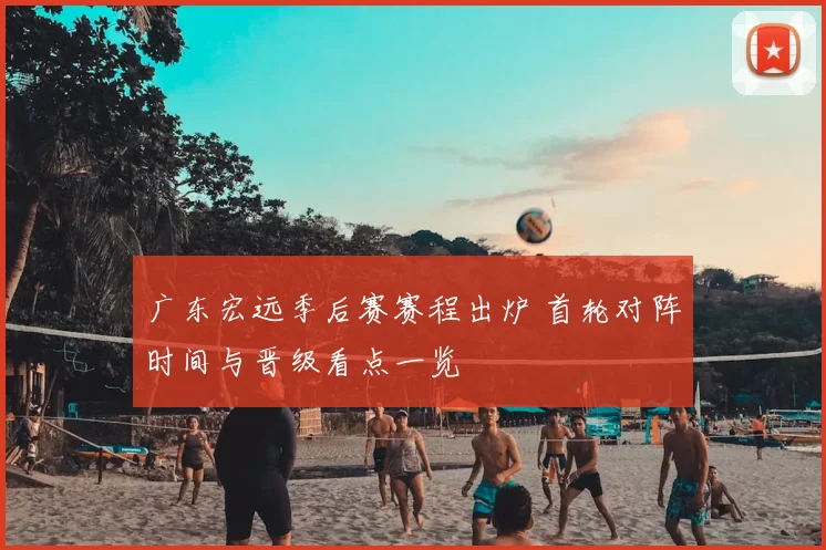 广东宏远季后赛赛程出炉 首轮对阵时间与晋级看点一览