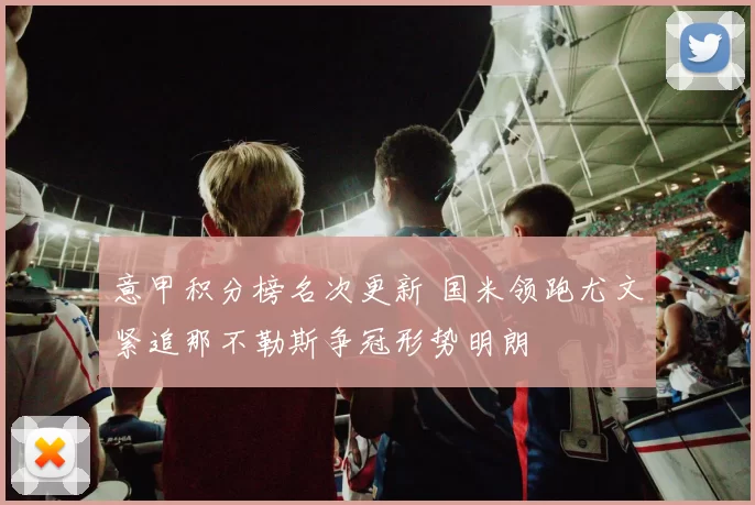 意甲积分榜名次更新 国米领跑尤文紧追那不勒斯争冠形势明朗