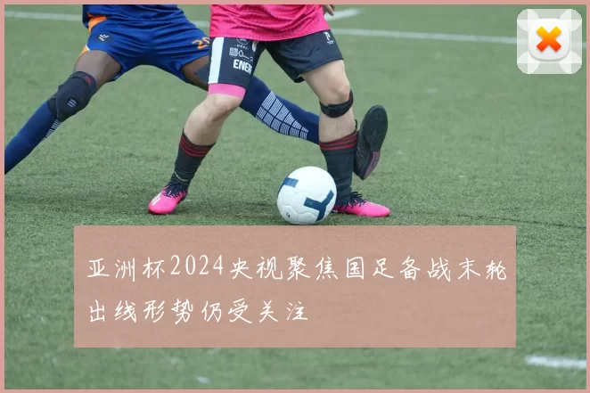 亚洲杯2024央视聚焦国足备战末轮出线形势仍受关注
