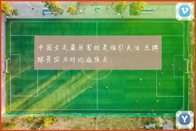 中国女足最厉害的是谁引关注 王牌球员实力对比成焦点