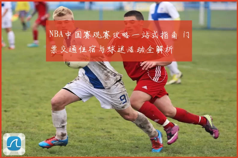 NBA中国赛观赛攻略一站式指南 门票交通住宿与球迷活动全解析