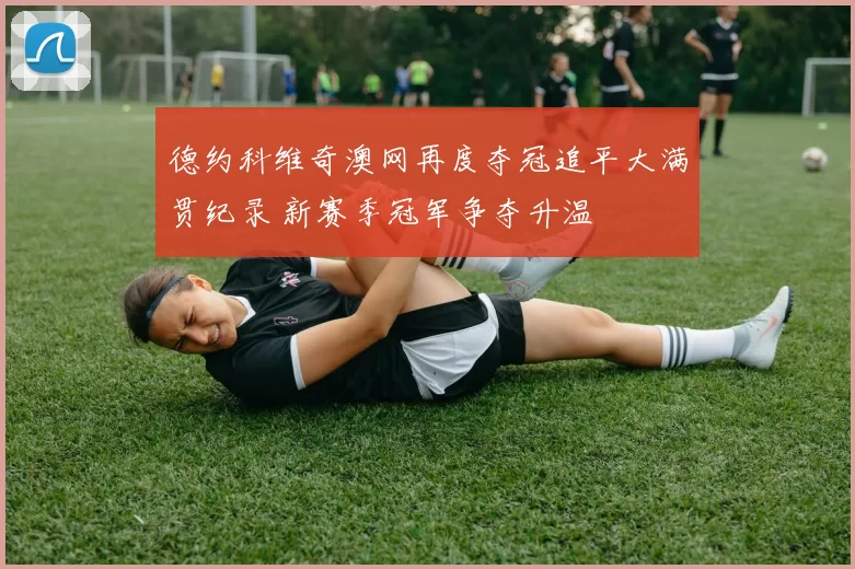 德约科维奇澳网再度夺冠追平大满贯纪录 新赛季冠军争夺升温
