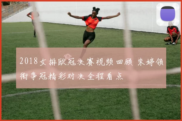 2018女排欧冠决赛视频回顾 朱婷领衔争冠精彩对决全程看点