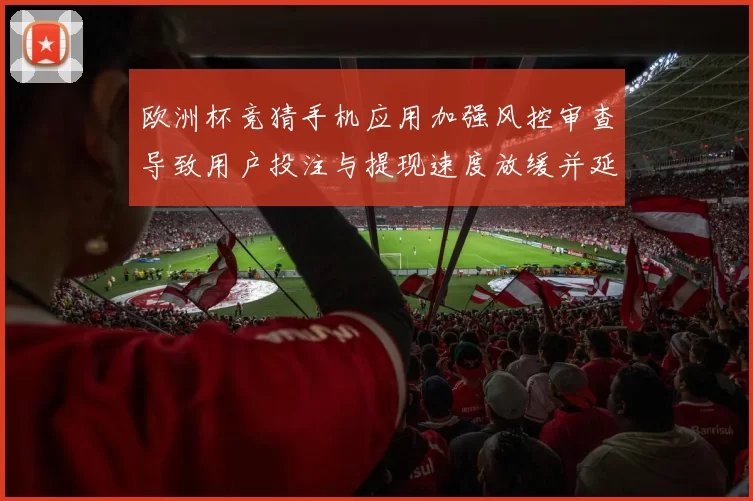 欧洲杯竞猜手机应用加强风控审查导致用户投注与提现速度放缓并延长审核时间