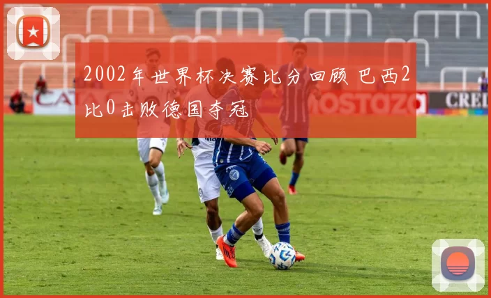 2002年世界杯决赛比分回顾 巴西2比0击败德国夺冠