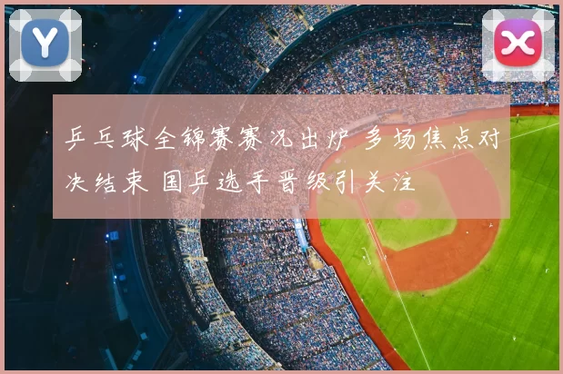 乒乓球全锦赛赛况出炉 多场焦点对决结束 国乒选手晋级引关注