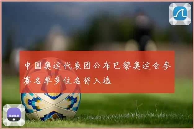 中国奥运代表团公布巴黎奥运会参赛名单多位名将入选