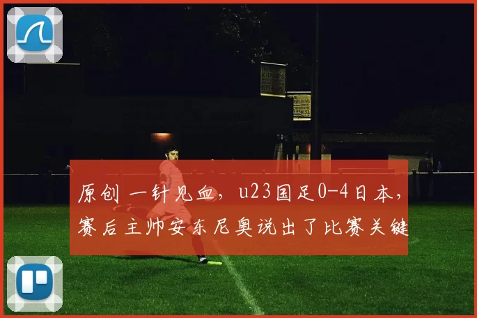 原创 一针见血，u23国足0-4日本，赛后主帅安东尼奥说出了比赛关键
