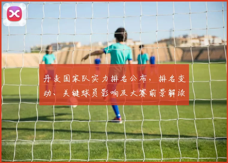 丹麦国家队实力排名公布，排名变动、关键球员影响及大赛前景解读