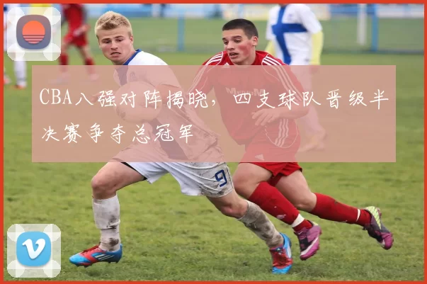 CBA八强对阵揭晓，四支球队晋级半决赛争夺总冠军