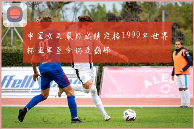 中国女足最好成绩定格1999年世界杯亚军至今仍是巅峰