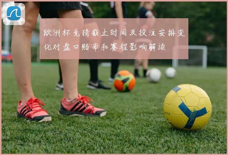 欧洲杯竞猜截止时间及投注安排变化对盘口赔率和赛程影响解读