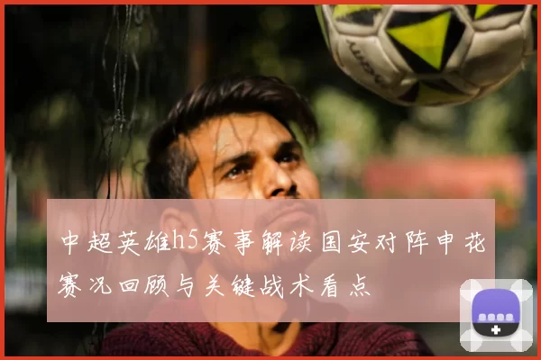 中超英雄h5赛事解读国安对阵申花赛况回顾与关键战术看点