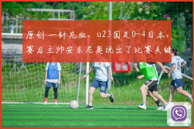 原创 一针见血，u23国足0-4日本，赛后主帅安东尼奥说出了比赛关键