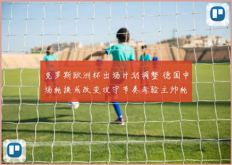 克罗斯欧洲杯出场计划调整 德国中场轮换或改变攻守节奏考验主帅轮换抉择