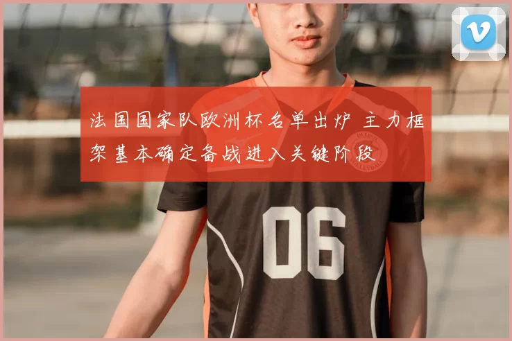 法国国家队欧洲杯名单出炉 主力框架基本确定备战进入关键阶段