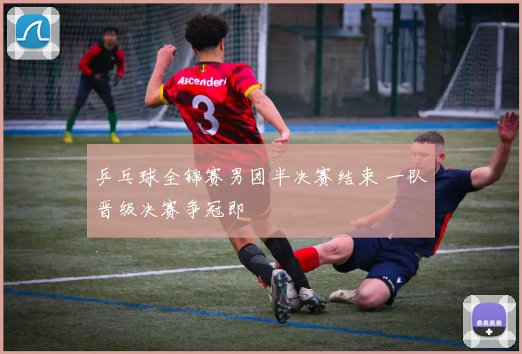 乒乓球全锦赛男团半决赛结束 一队晋级决赛争冠即