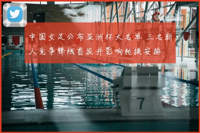 中国女足公布亚洲杯大名单 三名新人竞争锋线首发并影响轮换安排