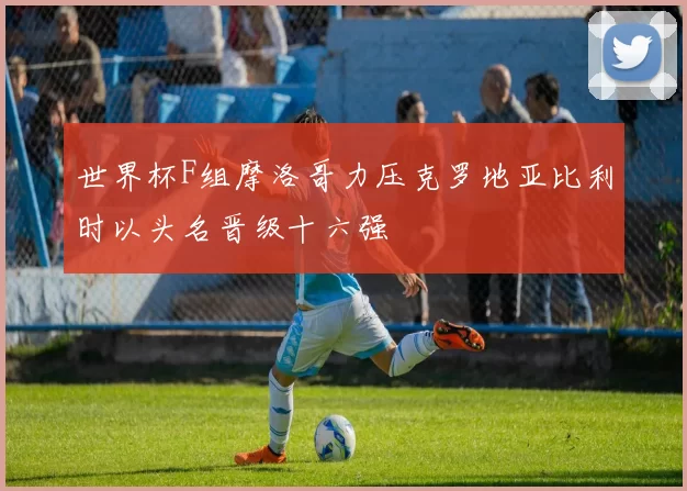 世界杯F组摩洛哥力压克罗地亚比利时以头名晋级十六强