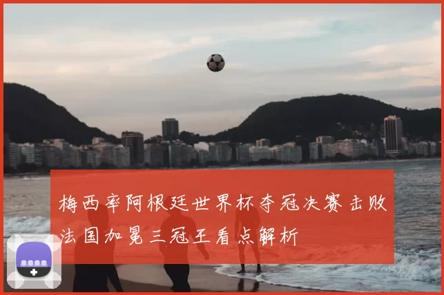 梅西率阿根廷世界杯夺冠决赛击败法国加冕三冠王看点解析