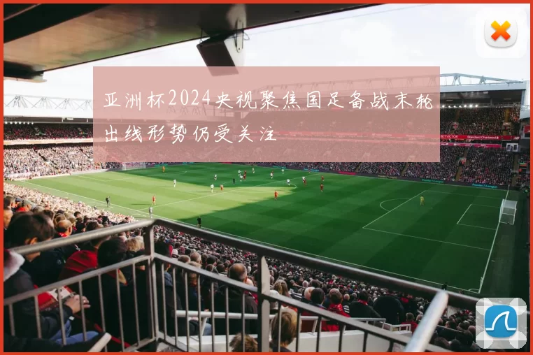 亚洲杯2024央视聚焦国足备战末轮出线形势仍受关注