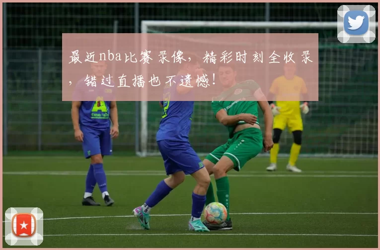 最近nba比赛录像，精彩时刻全收录，错过直播也不遗憾！