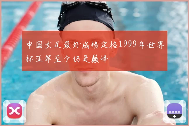 中国女足最好成绩定格1999年世界杯亚军至今仍是巅峰