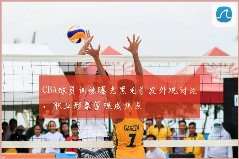 CBA球员训练曝光黑毛引发外观讨论，职业形象管理成焦点
