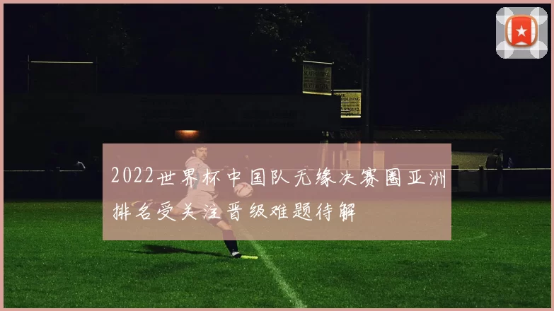2022世界杯中国队无缘决赛圈亚洲排名受关注晋级难题待解