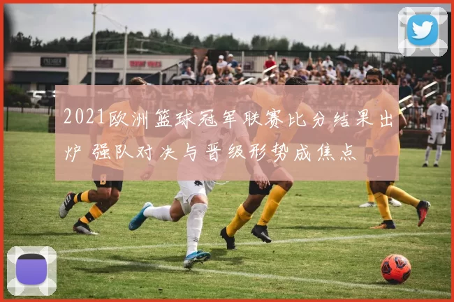 2021欧洲篮球冠军联赛比分结果出炉 强队对决与晋级形势成焦点