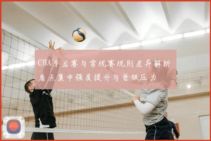 CBA季后赛与常规赛规则差异解析 看点集中强度提升与晋级压力