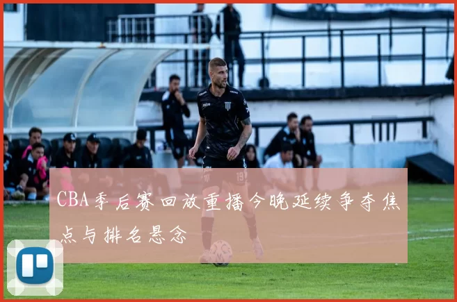 CBA季后赛回放重播今晚延续争夺焦点与排名悬念
