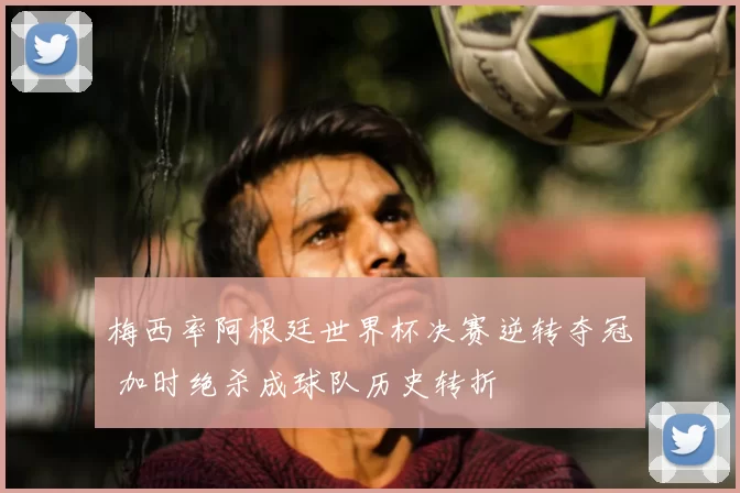 梅西率阿根廷世界杯决赛逆转夺冠 加时绝杀成球队历史转折