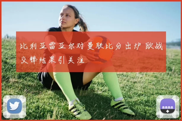 比利亚雷亚尔对曼联比分出炉 欧战交锋结果引关注