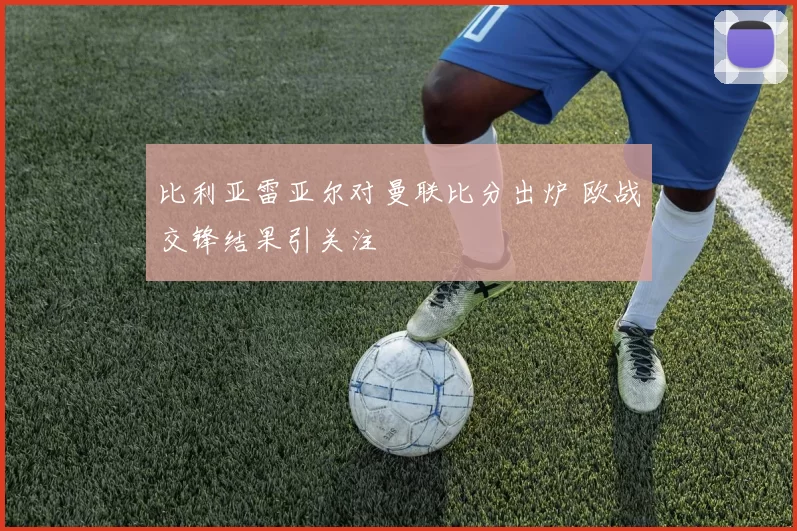 比利亚雷亚尔对曼联比分出炉 欧战交锋结果引关注