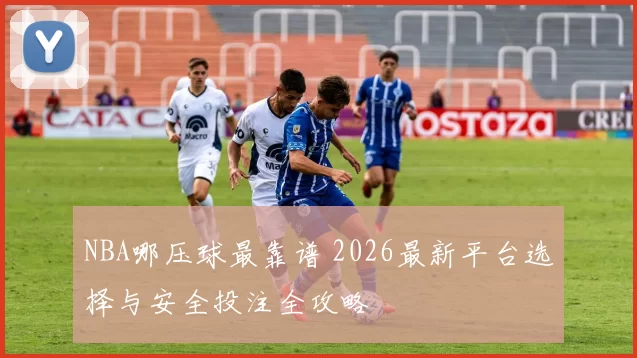 NBA哪压球最靠谱 2026最新平台选择与安全投注全攻略