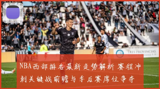 NBA西部排名最新走势解析 赛程冲刺关键战前瞻与季后赛席位争夺